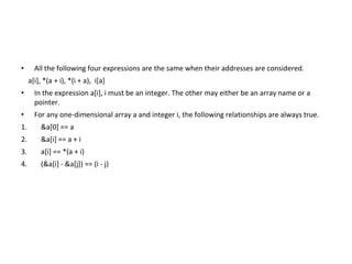 • All the following four expressions are the same when their addresses are considered.
a[i], *(a + i), *(i + a), i[a]
• In the expression a[i], i must be an integer. The other may either be an array name or a
pointer.
• For any one-dimensional array a and integer i, the following relationships are always true.
1. &a[0] == a
2. &a[i] == a + i
3. a[i] == *(a + i)
4. (&a[i] - &a[j]) == (i - j)
 