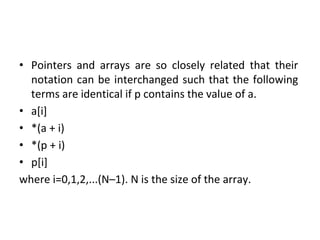 • Pointers and arrays are so closely related that their
notation can be interchanged such that the following
terms are identical if p contains the value of a.
• a[i]
• *(a + i)
• *(p + i)
• p[i]
where i=0,1,2,...(N–1). N is the size of the array.
 