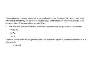 This equivalence does not mean that arrays and pointers are the same (they are, in fact, quite
different) but that they can be used in related ways, and that certain operations may be used
between them. These operations are as follows.
• The first such operation is that it is possible to (apparently) assign an array to a pointer.
int a[10];
int *p;
p = a;
C defines the result of this assignment to be that p receives a pointer to the first element of a. In
otherwords,
p = &a[0];
 