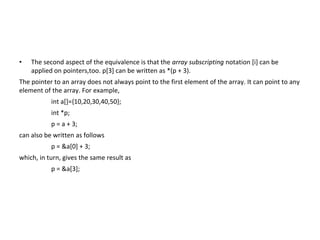 • The second aspect of the equivalence is that the array subscripting notation [i] can be
applied on pointers,too. p[3] can be written as *(p + 3).
The pointer to an array does not always point to the first element of the array. It can point to any
element of the array. For example,
int a[]={10,20,30,40,50};
int *p;
p = a + 3;
can also be written as follows
p = &a[0] + 3;
which, in turn, gives the same result as
p = &a[3];
 