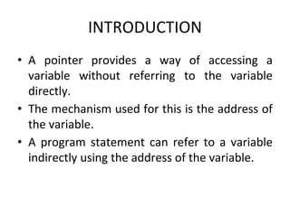 INTRODUCTION
• A pointer provides a way of accessing a
variable without referring to the variable
directly.
• The mechanism used for this is the address of
the variable.
• A program statement can refer to a variable
indirectly using the address of the variable.
 