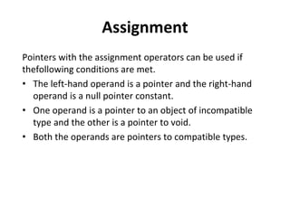 Assignment
Pointers with the assignment operators can be used if
thefollowing conditions are met.
• The left-hand operand is a pointer and the right-hand
operand is a null pointer constant.
• One operand is a pointer to an object of incompatible
type and the other is a pointer to void.
• Both the operands are pointers to compatible types.
 