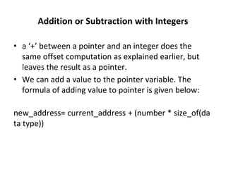 Addition or Subtraction with Integers
• a ‘+’ between a pointer and an integer does the
same offset computation as explained earlier, but
leaves the result as a pointer.
• We can add a value to the pointer variable. The
formula of adding value to pointer is given below:
new_address= current_address + (number * size_of(da
ta type))
 