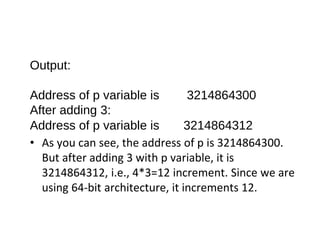 Output:
Address of p variable is 3214864300
After adding 3:
Address of p variable is 3214864312
• As you can see, the address of p is 3214864300.
But after adding 3 with p variable, it is
3214864312, i.e., 4*3=12 increment. Since we are
using 64-bit architecture, it increments 12.
 