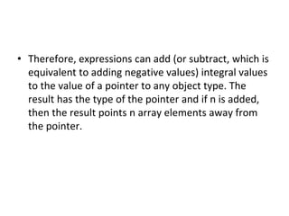 • Therefore, expressions can add (or subtract, which is
equivalent to adding negative values) integral values
to the value of a pointer to any object type. The
result has the type of the pointer and if n is added,
then the result points n array elements away from
the pointer.
 