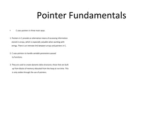 Pointer Fundamentals
• C uses pointers in three main ways.
1. Pointers in C provide an alternative means of accessing information
stored in arrays, which is especially valuable when working with
strings. There is an intimate link between arrays and pointers in C.
2. C uses pointers to handle variable parameters passed
to functions.
3. They are used to create dynamic data structures, those that are built
up from blocks of memory allocated from the heap at run-time. This
is only visible through the use of pointers.
 