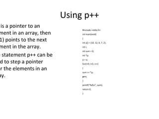 Using p++
is a pointer to an
ment in an array, then
1) points to the next
ment in the array.
e statement p++ can be
d to step a pointer
er the elements in an
ay.
#include <stdio.h>
int main(void)
{
int a[] = {10, 12, 6, 7, 2};
int i;
int sum = 0;
int *p;
p = a;
for(i=0; i<5; i++)
{
sum += *p;
p++;
}
printf(“%dn”, sum);
return 0;
}
 