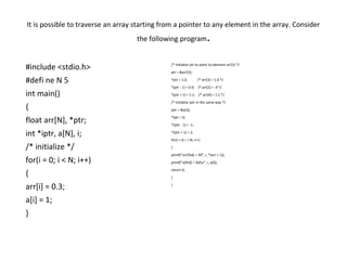 It is possible to traverse an array starting from a pointer to any element in the array. Consider
the following program.
/* initialize ptr to point to element arr[3] */
ptr = &arr[3];
*ptr = 1.0; /* arr[3] = 1.0 */
*(ptr - 1) = 0.9; /* arr[2] = .9 */
*(ptr + 1) = 1.1; /* arr[4] = 1.1 */
/* initialize iptr in the same way */
iptr = &a[3];
*iptr = 0;
*(iptr - 1) = -1;
*(iptr + 1) = 2;
for(i = 0; i < N; i++)
{
printf(“arr[%d] = %f”, i, *(arr + 1));
printf(“a[%d] = %dn”, i, a[i]);
return 0;
}
}
#include <stdio.h>
#defi ne N 5
int main()
{
float arr[N], *ptr;
int *iptr, a[N], i;
/* initialize */
for(i = 0; i < N; i++)
{
arr[i] = 0.3;
a[i] = 1;
}
 