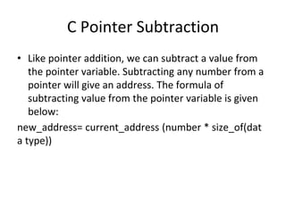 C Pointer Subtraction
• Like pointer addition, we can subtract a value from
the pointer variable. Subtracting any number from a
pointer will give an address. The formula of
subtracting value from the pointer variable is given
below:
new_address= current_address (number * size_of(dat
a type))
 