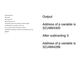 #include<stdio.h>
int main(){
int number=50;
int *p;//pointer to int
p=&number;//stores the address of number variable
printf("Address of p variable is %u n",p);
p=p-3; //subtracting 3 from pointer variable
printf("After subtracting 3: Address of p variable is %u n",p);
return 0;
}
Output:
Address of p variable is
3214864300
After subtracting 3:
Address of p variable is
3214864288
 