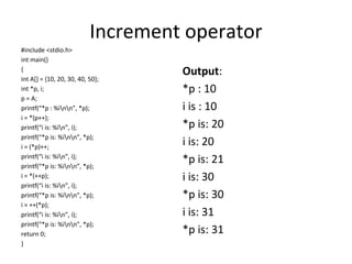 Increment operator
#include <stdio.h>
int main()
{
int A[] = {10, 20, 30, 40, 50};
int *p, i;
p = A;
printf(“*p : %inn”, *p);
i = *(p++);
printf(“i is: %in”, i);
printf(“*p is: %inn”, *p);
i = (*p)++;
printf(“i is: %in”, i);
printf(“*p is: %inn”, *p);
i = *(++p);
printf(“i is: %in”, i);
printf(“*p is: %inn”, *p);
i = ++(*p);
printf(“i is: %in”, i);
printf(“*p is: %inn”, *p);
return 0;
}
Output:
*p : 10
i is : 10
*p is: 20
i is: 20
*p is: 21
i is: 30
*p is: 30
i is: 31
*p is: 31
 