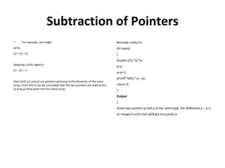 Subtraction of Pointers
• For example, one might
write
p2 = p1 + 3;
Applying a little algebra,
p2 - p1 = 3
Here both p1 and p2 are pointers pointing to the elements of the same
array. From this it can be concluded that the two pointers are subtracted,
as long as they point into the same array.
#include <stdio.h>
int main()
{
double a[2],*p,*q;
p=a;
q=p+1;
printf(“%dn”,q – p);
return 0;
}
Output:
1
Given two pointers p and q of the same type, the difference p – q is
an integer k such that adding k to q yields p.
 