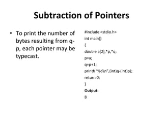 Subtraction of Pointers
• To print the number of
bytes resulting from q-
p, each pointer may be
typecast.
#include <stdio.h>
int main()
{
double a[2],*p,*q;
p=a;
q=p+1;
printf(“%dn”,(int)q-(int)p);
return 0;
}
Output:
8
 