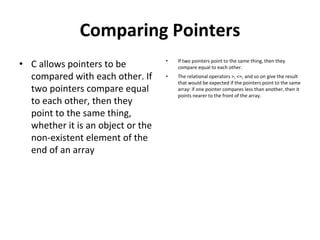 Comparing Pointers
• C allows pointers to be
compared with each other. If
two pointers compare equal
to each other, then they
point to the same thing,
whether it is an object or the
non-existent element of the
end of an array
• If two pointers point to the same thing, then they
compare equal to each other.
• The relational operators >, <=, and so on give the result
that would be expected if the pointers point to the same
array: if one pointer compares less than another, then it
points nearer to the front of the array.
 