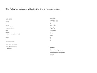 The following program will print the line in reverse order..
#include <stdio.h>
#include <string.h>
int main()
{
char a[50];
void reverse(char *);
printf(“n Enter the string:”);
gets(a);
reverse(a);
printf(“nAfter reversing the string is :n”);
puts(a);
return 0;
}
void reverse(char *string)
{
char *lp = string; /* left pointer */
char *rp = &string[strlen(string)-1];
/* right pointer */
char tmp;
while(lp < rp)
{
tmp = *lp;
*lp = *rp;
*rp = tmp;
lp++;
rp––;
}
}
Output:
Enter the string:manas
After reversing the string is:
sanam
 