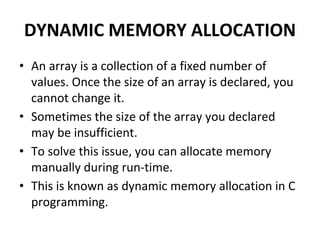 DYNAMIC MEMORY ALLOCATION
• An array is a collection of a fixed number of
values. Once the size of an array is declared, you
cannot change it.
• Sometimes the size of the array you declared
may be insufficient.
• To solve this issue, you can allocate memory
manually during run-time.
• This is known as dynamic memory allocation in C
programming.
 