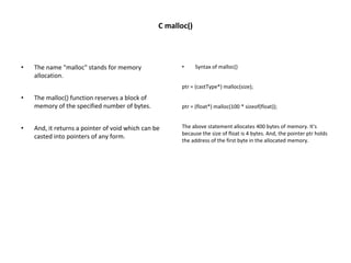 C malloc()
• The name "malloc" stands for memory
allocation.
• The malloc() function reserves a block of
memory of the specified number of bytes.
• And, it returns a pointer of void which can be
casted into pointers of any form.
• Syntax of malloc()
ptr = (castType*) malloc(size);
ptr = (float*) malloc(100 * sizeof(float));
The above statement allocates 400 bytes of memory. It's
because the size of float is 4 bytes. And, the pointer ptr holds
the address of the first byte in the allocated memory.
 
