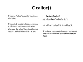 C calloc()
• The name "calloc" stands for contiguous
allocation.
• The malloc() function allocates memory
and leaves the memory uninitialized.
• Whereas, the calloc() function allocates
memory and initializes all bits to zero.
• Syntax of calloc()
ptr = (castType*)calloc(n, size);
ptr = (float*) calloc(25, sizeof(float));
The above statement allocates contiguous
space in memory for 25 elements of type
float.
 