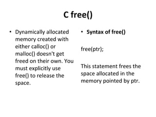 C free()
• Dynamically allocated
memory created with
either calloc() or
malloc() doesn't get
freed on their own. You
must explicitly use
free() to release the
space.
• Syntax of free()
free(ptr);
This statement frees the
space allocated in the
memory pointed by ptr.
 