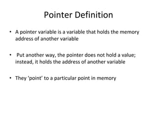 Pointer Definition
• A pointer variable is a variable that holds the memory
address of another variable
• Put another way, the pointer does not hold a value;
instead, it holds the address of another variable
• They ‘point’ to a particular point in memory
 