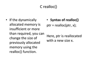 C realloc()
• If the dynamically
allocated memory is
insufficient or more
than required, you can
change the size of
previously allocated
memory using the
realloc() function.
• Syntax of realloc()
ptr = realloc(ptr, x);
Here, ptr is reallocated
with a new size x.
 