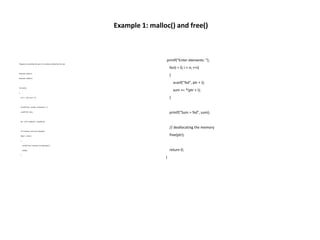 Example 1: malloc() and free()
Program to calculate the sum of n numbers entered by the user
#include <stdio.h>
#include <stdlib.h>
int main()
{
int n, i, *ptr, sum = 0;
printf("Enter number of elements: ");
scanf("%d", &n);
ptr = (int*) malloc(n * sizeof(int));
// if memory cannot be allocated
if(ptr == NULL)
{
printf("Error! memory not allocated.");
exit(0);
}
printf("Enter elements: ");
for(i = 0; i < n; ++i)
{
scanf("%d", ptr + i);
sum += *(ptr + i);
}
printf("Sum = %d", sum);
// deallocating the memory
free(ptr);
return 0;
}
 