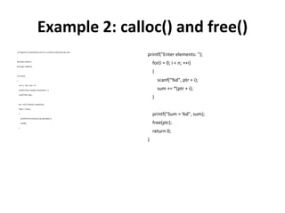 Example 2: calloc() and free()
// Program to calculatethe sum of n numbers entered by the user
#include <stdio.h>
#include <stdlib.h>
int main()
{
int n, i, *ptr, sum = 0;
printf("Enternumber of elements: ");
scanf("%d", &n);
ptr = (int*) calloc(n, sizeof(int));
if(ptr== NULL)
{
printf("Error!memory not allocated.");
exit(0);
}
printf("Enter elements: ");
for(i = 0; i < n; ++i)
{
scanf("%d", ptr + i);
sum += *(ptr + i);
}
printf("Sum = %d", sum);
free(ptr);
return 0;
}
 