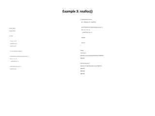 Example 3: realloc()
#include <stdio.h>
#include <stdlib.h>
int main()
{
int *ptr, i , n1, n2;
printf("Enter size: ");
scanf("%d", &n1);
ptr = (int*) malloc(n1 * sizeof(int));
printf("Addresses of previously allocated memory: ");
for(i = 0; i < n1; ++i)
printf("%un",ptr + i);
printf("nEnter the new size: ");
scanf("%d", &n2);
// rellocatingthe memory
ptr = realloc(ptr, n2 * sizeof(int));
printf("Addresses of newly allocatedmemory: ");
for(i = 0; i < n2; ++i)
printf("%un",ptr + i);
free(ptr);
return 0;
}
Output:
Enter size: 2
Addresses of previously allocated memory:26855472
26855476
Enter the new size: 4
Addresses of newly allocated memory:26855472
26855476
26855480
26855484
 