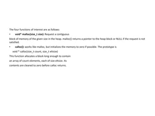 The four functions of interest are as follows:
• void* malloc(size_t size): Request a contiguous
block of memory of the given size in the heap. malloc() returns a pointer to the heap block or NULL if the request is not
satisfied.
• calloc(): works like malloc, but initializes the memory to zero if possible. The prototype is
void * calloc(size_t count, size_t eltsize)
This function allocates a block long enough to contain
an array of count elements, each of size eltsize. Its
contents are cleared to zero before calloc returns.
 