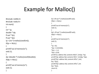 Example for Malloc()
#include <stdlib.h>
#include <stdio.h>
int main()
{
int * ip;
double * dp;
fl oat * fp1;
fl oat * fp2;
ip = (int *) malloc(sizeof(int));
if(ip == NULL)
{
printf(“out of memoryn”);
exit(-1);
}
dp =(double *) malloc(sizeof(double));
if(dp == NULL)
{
printf(“out of memoryn”);
exit(-1);
}
fp1 =(fl oat *) malloc(sizeof(fl oat));
if(fp1 == NULL)
{
printf(“out of memoryn”);
exit(-1);
}
fp2 = (fl oat *) malloc(sizeof(fl oat));
if(fp2 == NULL)
{
printf(“out of memoryn”);
exit(-1);
}
*ip = 42;
*dp = 3.1415926;
*fp1 = -1.2;
*fp2 = 0.34;
printf(“ip: address %d; contents %dn”, (int)ip, *ip);
printf(“dp: address %d; contents %fn”, (int)dp, *dp);
printf(“fp1: address %d; contents %fn”, (int)
fp1, *fp1);
printf(“fp2: address %d; contents %fn”, (int
fp2, *fp2);
return 0;
}
 