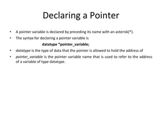 Declaring a Pointer
• A pointer variable is declared by preceding its name with an asterisk(*).
• The syntax for declaring a pointer variable is
datatype *pointer_variable;
• datatype is the type of data that the pointer is allowed to hold the address of
• pointer_variable is the pointer variable name that is used to refer to the address
of a variable of type datatype.
 