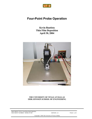 DOCUMENT TITLE: Four-Point Probe Operation
DOCUMENT NUMBER: SP2004-TF-005 EDITION: 1.0 PAGE: 1 of 8
Copyright © 2003 The University of Texas at Dallas
Four-Point Probe Operation
Kevin Bautista
Thin Film Deposition
April 30, 2004
THE UNIVERSITY OF TEXAS AT DALLAS
ERIK JONSSON SCHOOL OF ENGINEERING
 