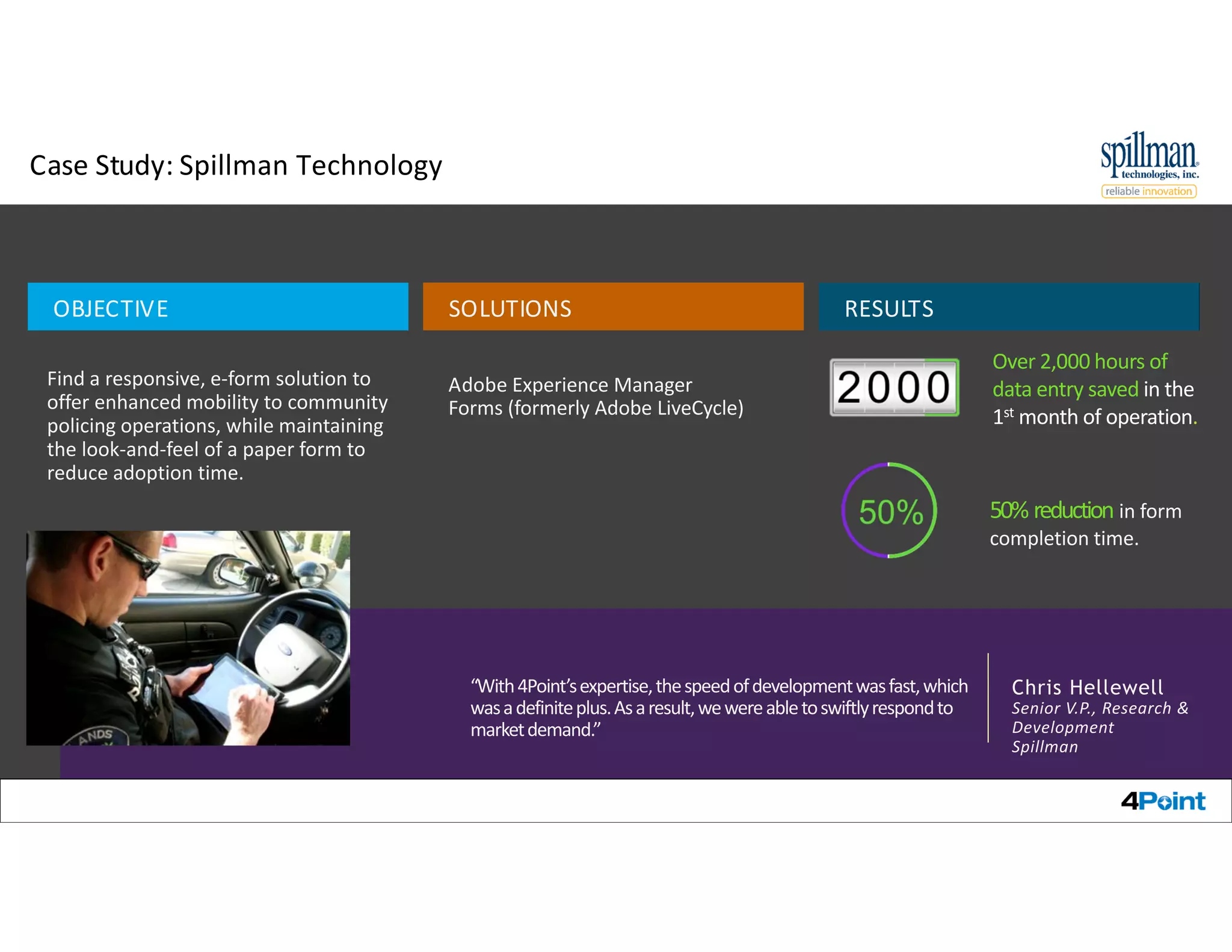 Case Study: Spillman Technology
Over 2,000 hours of
data entry saved in the
1st month of operation.
Find a responsive, e‐form solution to
offer enhanced mobility to community
policing operations, while maintaining
the look‐and‐feel of a paper form to
reduce adoption time.
OBJECTIVE
Adobe Experience Manager
Forms (formerly Adobe LiveCycle)
SOLUTIONS
50% reduction in form
completion time.
RESULTS
Chris Hellewell
Senior V.P., Research &
Development
Spillman
“With 4Point’s expertise, the speed of development was fast, which
was a definite plus. As a result, we were able to swiftly respond to
market demand.”
© 2014 Adobe Systems Incorporated. All Rights Reserved. Adobe Confidential. 14