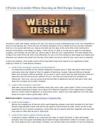 4 Points to Consider When Choosing an Web Design Company

Choosing a right web design company for your site may be a quite challenging way if you are undecided of
what you are getting into. There are lots of creative designers on the market that you can feel confused.
Even so, it is a good idea that you reduce and start out one step at the same time when starting the
process of choosing a web design company. There can be no right or wrong way to select a web design
company, and nobody can say that you what exactly is best for your requirements. The best helpful way
to figure out which firms will work most effectively for you is to first homework web design and realize just
whatever you assume and need from the site, that means you have a feel for how much work is required.
In the next sections, we'll explore some of the important things that require to be regarded as when
making a choice on a web design company.
1. Look at the company’s previous work/projects –
A comprehensive profile of any website designing company gives a clear idea about what they've
previously done and whatever they're capable of achieving. Usually, these portfolios are placed
within the company’s official websites. If you want it, get in touch with the staff and get to find out
about the kind of work they can perform for you. You may also check with the company for
references. That way, you can assure that the portfolio is legitimate and will also get a clear idea
about the company from earlier clientele.
2. Look at the company’s services –
Web sites will not be the static websites which they were a few years earlier. Check to ensure that
the website designing company can program the features important to the contemporary website.
Such as: Social media integration, an ecommerce store, album and video galleries, text and video
blogs and search engine optimization (SEO).
Read more about - Responsive Design Overview: 4 Reasons Why
3. Look at the budget –
Review the budget/cost of Service of the web designing company and check whether the cost they
demand appropriately match with all the top quality of service they provide. Check out fill up the
quotation forms of several companies, review their service quality and then negotiate with one that
may seem to offer best service in right price.
4. Look at the search engine friendly design–
A website is totally ineffective as a business tool when it cannot be found. A right web design
company may have good knowledge about Search Engine Optimization (SEO) to promote your site.
So, when dealing with a web Design Company, you should make sure whether or not the designers

 