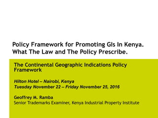 Policy Framework for Promoting GIs In Kenya.
What The Law and The Policy Prescribe.
The Continental Geographic Indications Policy
Framework
Hilton Hotel – Nairobi, Kenya
Tuesday November 22 – Friday November 25, 2016
Geoffrey M. Ramba
Senior Trademarks Examiner, Kenya Industrial Property Institute
 