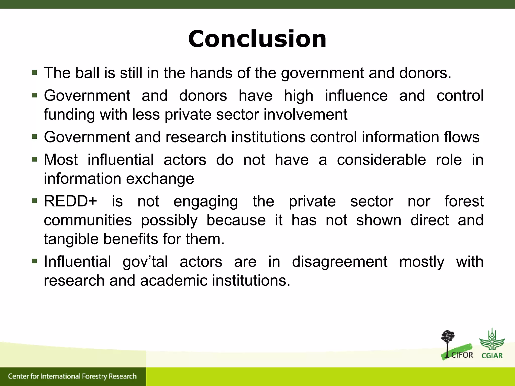 Conclusion
 The ball is still in the hands of the government and donors.
 Government and donors have high influence and control
funding with less private sector involvement
 Government and research institutions control information flows
 Most influential actors do not have a considerable role in
information exchange
 REDD+ is not engaging the private sector nor forest
communities possibly because it has not shown direct and
tangible benefits for them.
 Influential gov’tal actors are in disagreement mostly with
research and academic institutions.
 