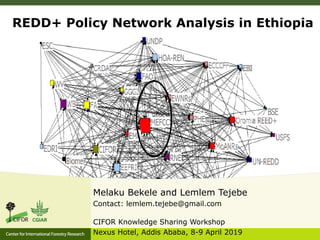 REDD+ Policy Network Analysis in Ethiopia
Melaku Bekele and Lemlem Tejebe
Contact: lemlem.tejebe@gmail.com
CIFOR Knowledge Sharing Workshop
Nexus Hotel, Addis Ababa, 8-9 April 2019
 