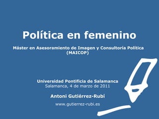 Política en femenino    Máster en Asesoramiento de Imagen y Consultoría Política (MAICOP) Universidad Pontificia de Salamanca Salamanca, 4 de marzo de 2011 Antoni Gutiérrez-Rubí www.gutierrez-rubi.es 