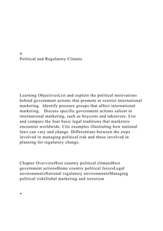 4
Political and Regulatory Climate
Learning ObjectivesList and explain the political motivations
behind government actions that promote or restrict international
marketing. Identify pressure groups that affect international
marketing. Discuss specific government actions salient to
international marketing, such as boycotts and takeovers. List
and compare the four basic legal traditions that marketers
encounter worldwide. Cite examples illustrating how national
laws can vary and change. Differentiate between the steps
involved in managing political risk and those involved in
planning for regulatory change.
Chapter OverviewHost country political climateHost
government actionsHome country political forcesLegal
environmentsNational regulatory environmentsManaging
political riskGlobal marketing and terrorism
*
 