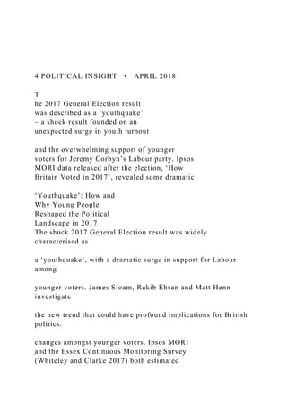 4 POLITICAL INSIGHT • APRIL 2018
T
he 2017 General Election result
was described as a ‘youthquake’
– a shock result founded on an
unexpected surge in youth turnout
and the overwhelming support of younger
voters for Jeremy Corbyn’s Labour party. Ipsos
MORI data released after the election, ‘How
Britain Voted in 2017’, revealed some dramatic
‘Youthquake’: How and
Why Young People
Reshaped the Political
Landscape in 2017
The shock 2017 General Election result was widely
characterised as
a ‘youthquake’, with a dramatic surge in support for Labour
among
younger voters. James Sloam, Rakib Ehsan and Matt Henn
investigate
the new trend that could have profound implications for British
politics.
changes amongst younger voters. Ipsos MORI
and the Essex Continuous Monitoring Survey
(Whiteley and Clarke 2017) both estimated
 