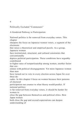 4
Politically Excluded “Commoners”
A Gendered Pathway to Participation
National politics is far removed from everyday voters. This
chapter
sharpens the focus on Japanese women voters, a segment of the
electorate
that raises a theoretical and empirical puzzle. As a group,
Japanese women
face institutional, structural, and cultural constraints that
conventionally
depress political participation. These conditions have arguably
contributed
to higher rates of nonpartisanship among women, another factor
that cor-
relates with political disengagement. Yet more Japanese women
than men
have turned out to vote in every election across Japan for over
three de-
cades. In this chapter I focus on women because their patterns
of electoral
participation run counter to what theory would predict. If
national politics
is far removed from everyday voters, it should be harder for
women to
close the gap between themselves and political elites. How
Japan women
both close the gap and exceed expectations can deepen
understanding of
 