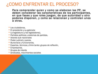 ¿COMO ENFRENTAR EL PROCESO?
      Para comprender quien y como se elaboran las PP, se
      deben considerar las características de los participantes,
      en que fases y que roles juegan, de que autoridad u otro
      poderes disponen, y como se relacionan y controlan unos
      a otros.

   Los ciudadanos,
   El presidente y su gabinete
   La legislatura (y los legisladores),
   Partidos políticos y sistemas de partidos,
   Actores sub nacionales
   Poder judicial y jueces,
   Burocracia y funcionarios,
   Expertos, técnicos y think tanks: grupos de reflexión,
   Empresarios,
   Grupos de interés
   Sindicatos, movimientos sociales
 