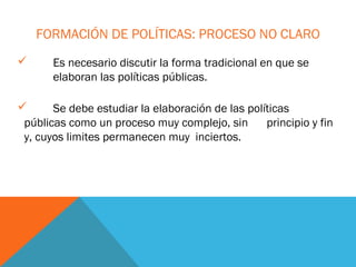 FORMACIÓN DE POLÍTICAS: PROCESO NO CLARO
      Es necesario discutir la forma tradicional en que se
       elaboran las políticas públicas.

      Se debe estudiar la elaboración de las políticas
 públicas como un proceso muy complejo, sin       principio y fin
 y, cuyos limites permanecen muy inciertos.
 