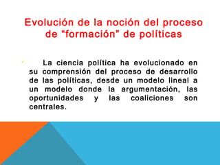 Evolución de la noción del proceso
    de “formación” de políticas

      La ciencia política ha evolucionado en
    su comprensión del proceso de desarrollo
    de las políticas, desde un modelo lineal a
    un modelo donde la argumentación, las
    oportunidades    y   las  coaliciones son
    centrales.
 