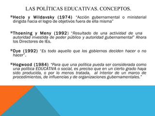 LAS POLÍTICAS EDUCATIVAS. CONCEPTOS.
Heclo    y Wildavsky (1974) “Acción gubernamental o ministerial
 dirigida hacia el logro de objetivos fuera de ella misma”

Thoening     y Meny (1992 ) “Resultado de una actividad de una
 autoridad investida de poder público y autoridad gubernamental” Ahora
 los Directores de IEs.

Dye  (1992) “Es todo aquello que los gobiernos deciden hacer o no
 hacer”.

Hogwood     (1984) “Para que una política pueda ser considerada como
 una política EDUCATIVA o social, es preciso que en un cierto grado haya
 sido producida, o por lo menos tratada, al interior de un marco de
 procedimientos, de influencias y de organizaciones gubernamentales.”
 
