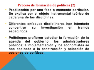 Proceso de formación de políticas (2)
   Predilección por una fase o momento particular.
    Se explica por el objeto instrumental teórico de
    cada una de las disciplinas.
   Diferentes enfoques disciplinares han intentado
    concentrar   su    investigación   en    tramos
    específicos.
   Politólogos prefieren estudiar la formación de la
    agenda del gobierno, los administradores
    públicos la implementación y los economistas se
    han dedicado a la construcción y selección de
    opciones de políticas.
 