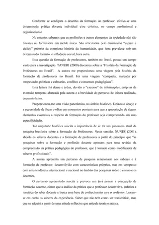 Conforme se configura o desenho da formação do professor, efetiva-se uma
determinada prática docente individual e/ou coletiva, no campo profissional e
organizacional.
       No entanto, sabemos que as profissões e outros elementos da sociedade não são
lineares ou formatados em molde único. São articulados pelo dinamismo “espiral e
cíclico” próprio da complexa história da humanidade, que hora prevalece sob um
determinado formato e influência social, hora outra.
       Esta questão da formação de professores, também no Brasil, possui um campo
vasto para a investigação. TANURI (2000) discorreu sobre a “História da Formação de
Professores no Brasil”.     A autora me proporcionou uma viagem pela história da
formação de professores no Brasil. Foi uma viagem “compacta, marcada por
tempestades políticas e calmarias, conflitos e consensos pedagógicos”.
       Esta leitura foi densa e árdua, devido o “excesso” de informações, próprias da
extensão temporal abarcada pela autora e a brevidade do percurso de leitura realizada,
enquanto leitor.
       Proporcionou-me uma visão panorâmica, no âmbito histórico. Deixou o desejo e
a necessidade de focar o olhar em momentos pontuais para que a apropriação de alguns
elementos essenciais a respeito da formação do professor seja compreendida em suas
especificidades.
       Tal amplitude histórica suscita a importância de se ter um panorama atual da
pesquisa brasileira sobre a formação de Professores. Neste sentido, NUNES (2001),
aborda os saberes docentes e a formação de professores a partir do princípio que “as
pesquisas sobre a formação e profissão docente apontam para uma revisão da
compreensão da prática pedagógica do professor, que é tomado como mobilizador de
saberes profissionais”.
       A autora apresenta um percurso de pesquisa relacionado aos saberes e à
formação de professor, desenvolvido com características próprias, mas em compasso
com uma tendência internacional e nacional no âmbito das pesquisas sobre o ensino e os
docentes.
       O percurso apresentado suscita e provoca um (re) pensar a concepção da
formação docente, ciente que a análise da prática que o professor desenvolve, enfatiza a
temática do saber docente e busca uma base de conhecimento para o professor. Levam-
se em conta os saberes da experiência. Saber que não tem como ser transmitido, mas
que se adquiri a partir de uma atitude reflexiva que articula teoria e prática.
 