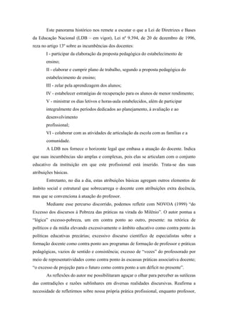 Este panorama histórico nos remete a escutar o que a Lei de Diretrizes e Bases
da Educação Nacional (LDB – em vigor), Lei nº 9.394, de 20 de dezembro de 1996,
reza no artigo 13º sobre as incumbências dos docentes:
       I - participar da elaboração da proposta pedagógica do estabelecimento de
       ensino;
       II - elaborar e cumprir plano de trabalho, segundo a proposta pedagógica do
       estabelecimento de ensino;
       III - zelar pela aprendizagem dos alunos;
       IV - estabelecer estratégias de recuperação para os alunos de menor rendimento;
       V - ministrar os dias letivos e horas-aula estabelecidos, além de participar
       integralmente dos períodos dedicados ao planejamento, à avaliação e ao
       desenvolvimento
       profissional;
       VI - colaborar com as atividades de articulação da escola com as famílias e a
       comunidade.
       A LDB nos fornece o horizonte legal que embasa a atuação do docente. Indica
que suas incumbências são amplas e complexas, pois elas se articulam com o conjunto
educativo da instituição em que este profissional está inserido. Trata-se das suas
atribuições básicas.
       Entretanto, no dia a dia, estas atribuições básicas agregam outros elementos de
âmbito social e estrutural que sobrecarrega o docente com atribuições extra docência,
mas que se convenciona à atuação do professor.
       Mediante esse percurso discorrido, podemos refletir com NOVOA (1999) “do
Excesso dos discursos à Pobreza das práticas na virada do Milênio”. O autor pontua a
“lógica” excesso-pobreza, um em contra ponto ao outro, presente: na retórica de
políticos e da mídia elevando excessivamente o âmbito educativo como contra ponto às
políticas educativas precárias; excessivo discurso científico de especialistas sobre a
formação docente como contra ponto aos programas de formação de professor e práticas
pedagógicas, vazios de sentido e consistência; excesso de “vozes” do professorado por
meio de representatividades como contra ponto às escassas práticas associativa docente;
“o excesso de projeção para o futuro como contra ponto a um déficit no presente”.
       As reflexões do autor me possibilitaram aguçar o olhar para perceber as sutilezas
das contradições e razões sublinhares em diversas realidades discursivas. Reafirma a
necessidade de refletirmos sobre nossa própria prática profissional, enquanto professor,
 