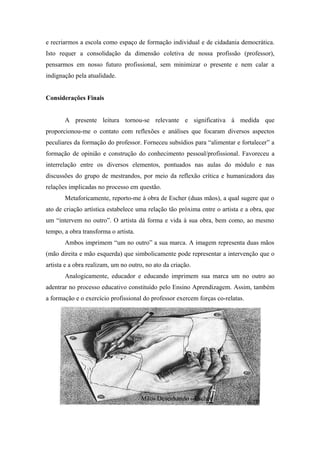 e recriarmos a escola como espaço de formação individual e de cidadania democrática.
Isto requer a consolidação da dimensão coletiva de nossa profissão (professor),
pensarmos em nosso futuro profissional, sem minimizar o presente e nem calar a
indignação pela atualidade.


Considerações Finais


       A presente leitura tornou-se relevante e significativa à medida que
proporcionou-me o contato com reflexões e análises que focaram diversos aspectos
peculiares da formação do professor. Forneceu subsídios para “alimentar e fortalecer” a
formação de opinião e construção do conhecimento pessoal/profissional. Favoreceu a
interrelação entre os diversos elementos, pontuados nas aulas do módulo e nas
discussões do grupo de mestrandos, por meio da reflexão crítica e humanizadora das
relações implicadas no processo em questão.
       Metaforicamente, reporto-me à obra de Escher (duas mãos), a qual sugere que o
ato de criação artística estabelece uma relação tão próxima entre o artista e a obra, que
um “intervem no outro”. O artista dá forma e vida à sua obra, bem como, ao mesmo
tempo, a obra transforma o artista.
       Ambos imprimem “um no outro” a sua marca. A imagem representa duas mãos
(mão direita e mão esquerda) que simbolicamente pode representar a intervenção que o
artista e a obra realizam, um no outro, no ato da criação.
       Analogicamente, educador e educando imprimem sua marca um no outro ao
adentrar no processo educativo constituído pelo Ensino Aprendizagem. Assim, também
a formação e o exercício profissional do professor exercem forças co-relatas.




                                      Mãos Desenhando - Escher
 