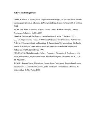 Referências Bibliográficas:


LEITE, Carlinda. A Formação de Professores em Portugal e a Declaração de Bolonha.
Comunicação proferida à Reitoria da Universidade de Aveiro, Porto: em 18 de julho de
2003.
NICO, José Bravo. Entrevista a Maria Teresa Estrela. Revista Educação Temas e
Problemas, 3, Edições Colibri, 2007
NOVOA, Antonio. Os Professores e sua Formação. Lisboa: D. Quixote, 1995.
___, Os Professores na Virada do Milênio: Do Excesso dos Discursos à Pobreza das
Práticas. Palestra proferida na Faculdade de Educação da Universidade de São Paulo,
no dia 20 de maio de 1999. (versão publicada na revista espanhola Cuadernos de
Pedagogia, nº 286, dezembro de 1999)
NUNES, Célia Maria Fernandes. Saberes Docentes e Formação de Professores: Um
breve panorama da pesquisa brasileira. Revista Educação e Sociedade, ano XXII, nº
74, Abril/2001.
TANURI, Leonor Maria. História da Formação de Professores. Revista Brasileira de
Educação, nº 14, Maio/Junho/Julho/Agosto. São Paulo: Faculdade de Educação da
Universidade de São Paulo, 2000.
 